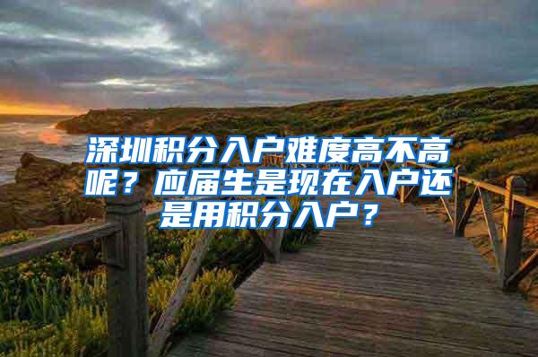 深圳積分入戶難度高不高呢？應(yīng)屆生是現(xiàn)在入戶還是用積分入戶？