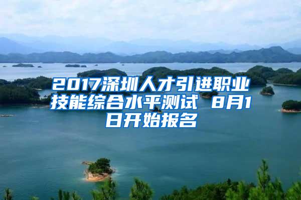 2017深圳人才引進職業(yè)技能綜合水平測試 8月1日開始報名