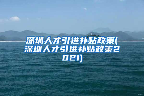 深圳人才引進(jìn)補(bǔ)貼政策(深圳人才引進(jìn)補(bǔ)貼政策2021)