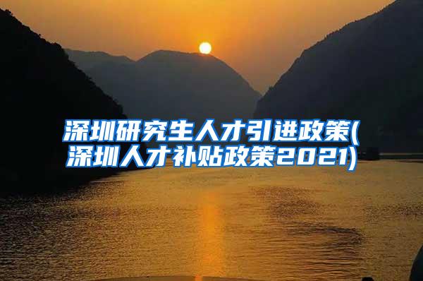 深圳研究生人才引進(jìn)政策(深圳人才補(bǔ)貼政策2021)