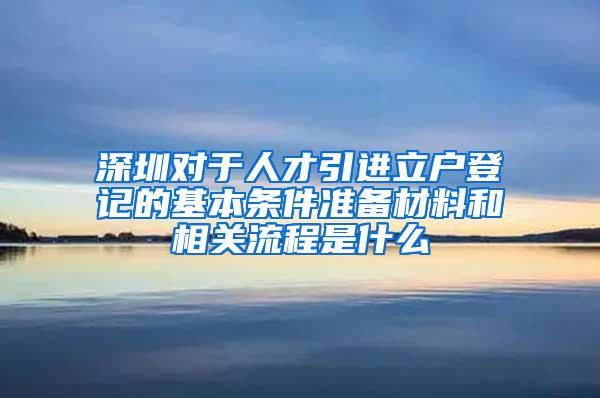 深圳對于人才引進立戶登記的基本條件準備材料和相關流程是什么