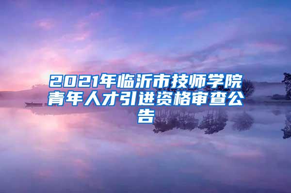 2021年臨沂市技師學(xué)院青年人才引進(jìn)資格審查公告