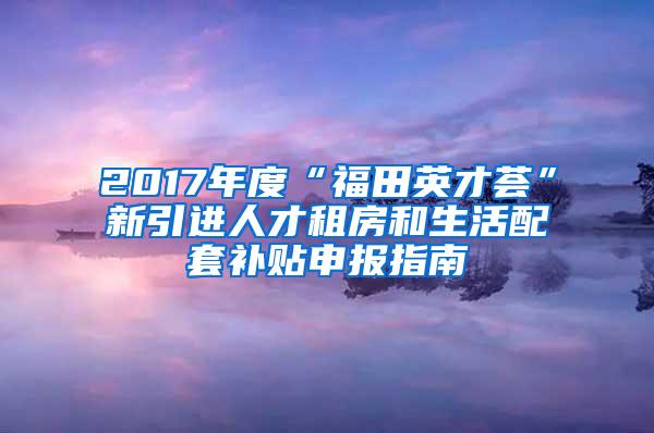 2017年度“福田英才薈”新引進(jìn)人才租房和生活配套補(bǔ)貼申報(bào)指南