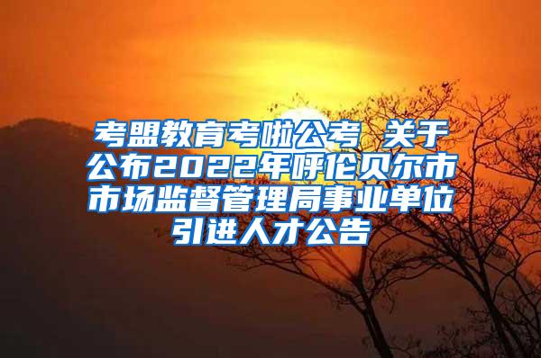 考盟教育考啦公考 關(guān)于公布2022年呼倫貝爾市市場(chǎng)監(jiān)督管理局事業(yè)單位引進(jìn)人才公告