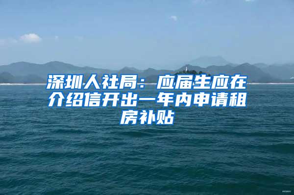 深圳人社局：應屆生應在介紹信開出一年內(nèi)申請租房補貼