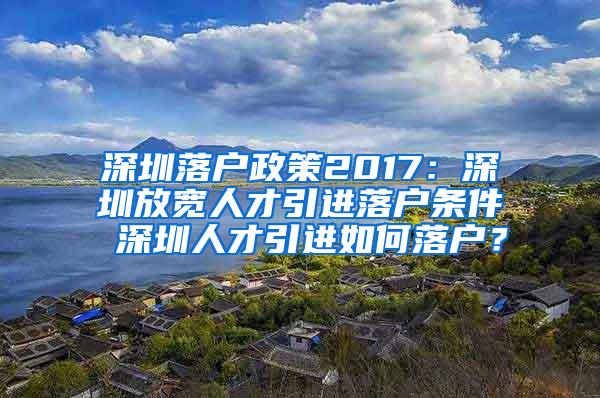 深圳落戶政策2017：深圳放寬人才引進(jìn)落戶條件 深圳人才引進(jìn)如何落戶？