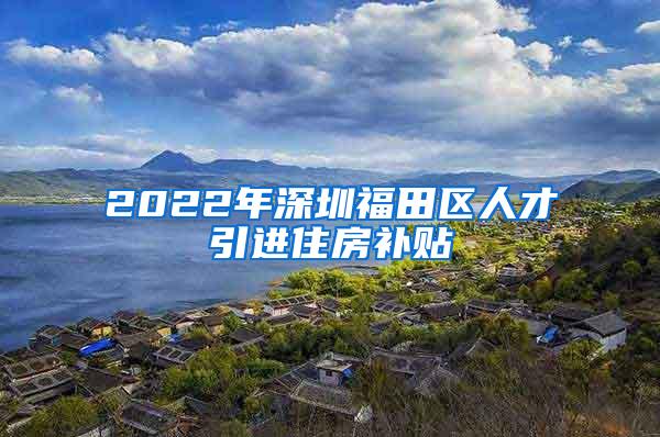 2022年深圳福田區(qū)人才引進(jìn)住房補(bǔ)貼