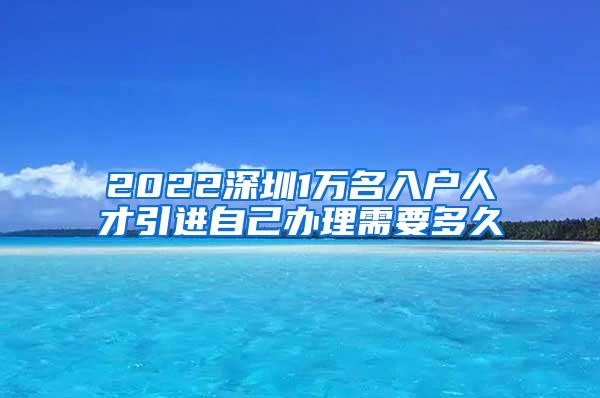 2022深圳1萬名入戶人才引進自己辦理需要多久