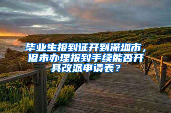 畢業(yè)生報(bào)到證開到深圳市，但未辦理報(bào)到手續(xù)能否開具改派申請表？