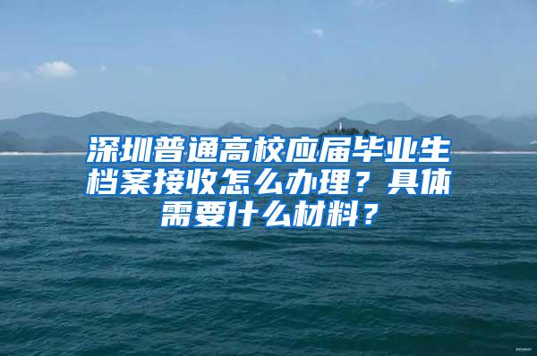 深圳普通高校應(yīng)屆畢業(yè)生檔案接收怎么辦理？具體需要什么材料？