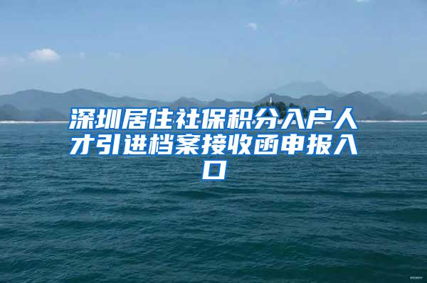 深圳居住社保積分入戶人才引進檔案接收函申報入口