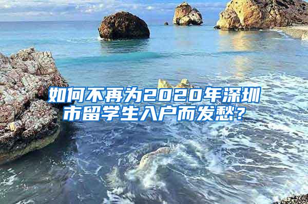 如何不再為2020年深圳市留學(xué)生入戶而發(fā)愁？