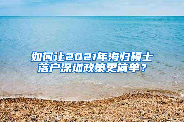 如何讓2021年海歸碩士落戶深圳政策更簡(jiǎn)單？