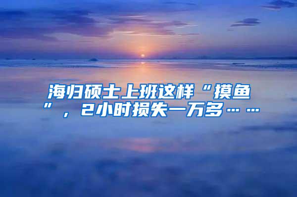 海歸碩士上班這樣“摸魚”，2小時損失一萬多……