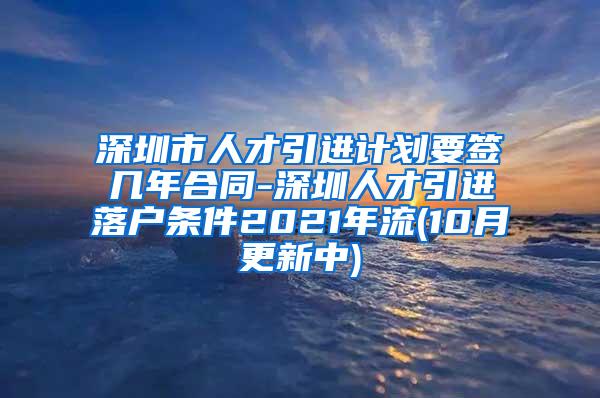 深圳市人才引進計劃要簽幾年合同-深圳人才引進落戶條件2021年流(10月更新中)