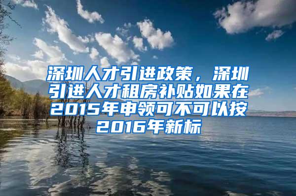 深圳人才引進(jìn)政策，深圳引進(jìn)人才租房補(bǔ)貼如果在2015年申領(lǐng)可不可以按2016年新標(biāo)