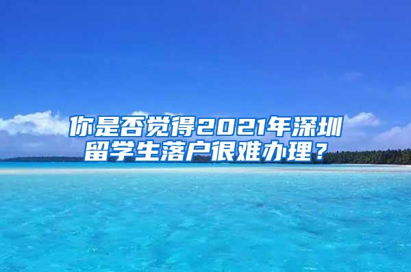 你是否覺得2021年深圳留學(xué)生落戶很難辦理？