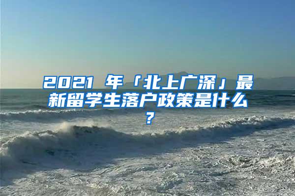 2021 年「北上廣深」最新留學生落戶政策是什么？