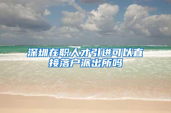 深圳在職人才引進可以直接落戶派出所嗎