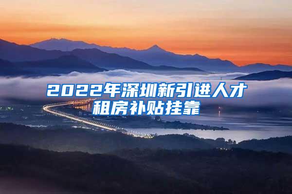 2022年深圳新引進人才租房補貼掛靠