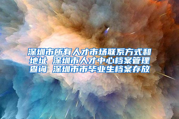 深圳市所有人才市場聯(lián)系方式和地址 深圳市人才中心檔案管理查詢 深圳市市畢業(yè)生檔案存放