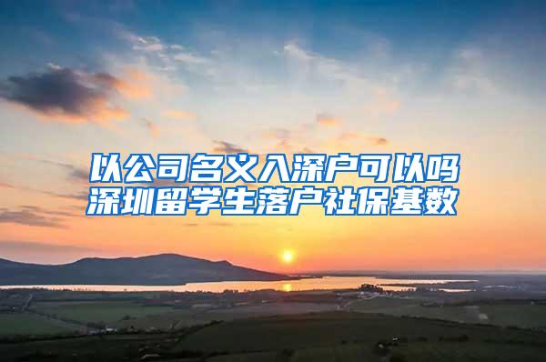 以公司名義入深戶可以嗎深圳留學生落戶社?；鶖?shù)