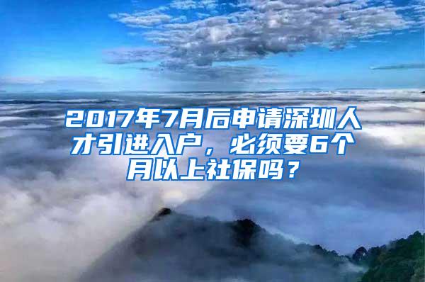 2017年7月后申請深圳人才引進入戶，必須要6個月以上社保嗎？