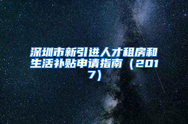 深圳市新引進(jìn)人才租房和生活補(bǔ)貼申請(qǐng)指南（2017）