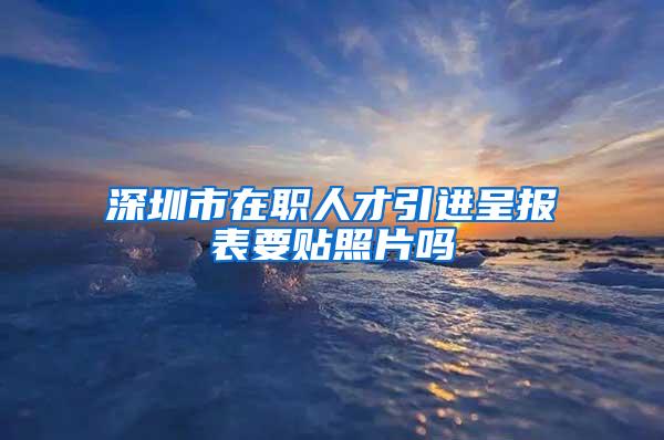 深圳市在職人才引進(jìn)呈報(bào)表要貼照片嗎