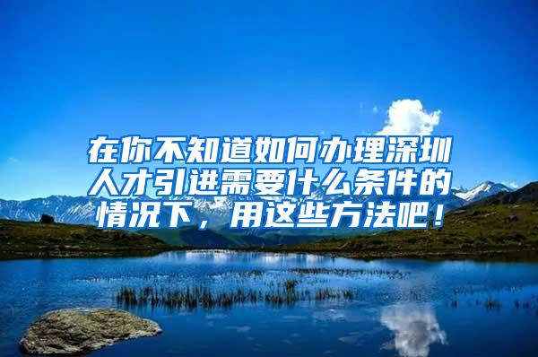 在你不知道如何辦理深圳人才引進(jìn)需要什么條件的情況下，用這些方法吧！