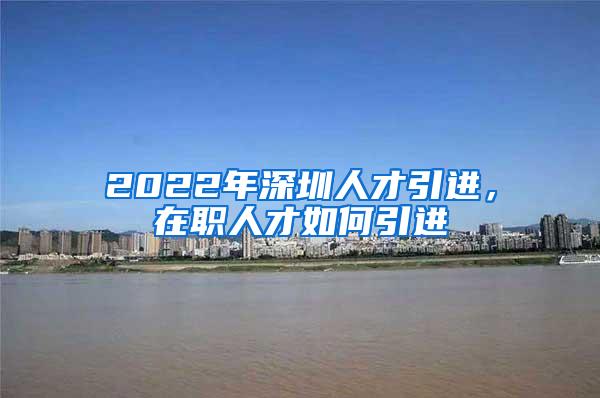 2022年深圳人才引進，在職人才如何引進