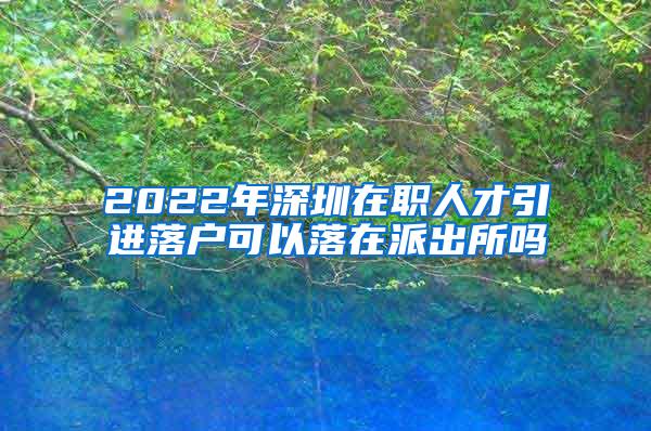 2022年深圳在職人才引進落戶可以落在派出所嗎