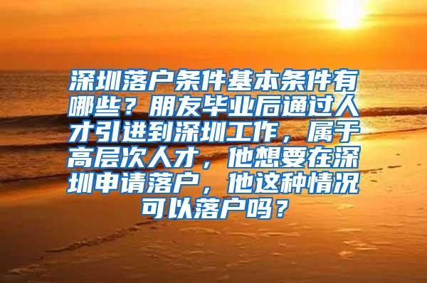 深圳落戶條件基本條件有哪些？朋友畢業(yè)后通過人才引進(jìn)到深圳工作，屬于高層次人才，他想要在深圳申請(qǐng)落戶，他這種情況可以落戶嗎？