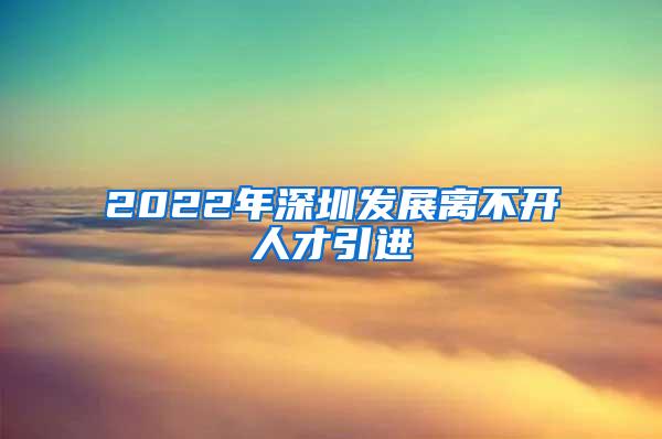 2022年深圳發(fā)展離不開(kāi)人才引進(jìn)