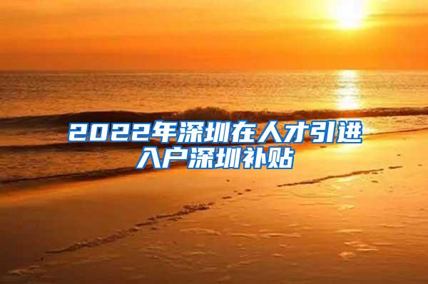 2022年深圳在人才引進(jìn)入戶深圳補貼