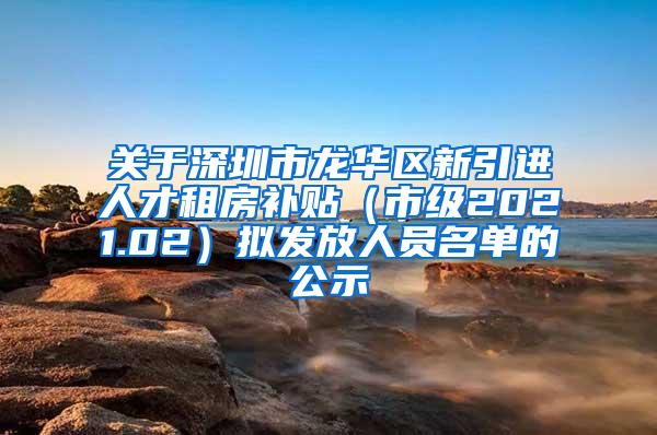 關于深圳市龍華區(qū)新引進人才租房補貼（市級2021.02）擬發(fā)放人員名單的公示