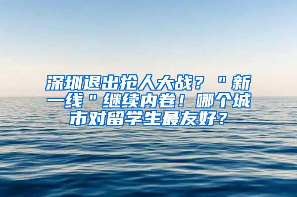 深圳退出搶人大戰(zhàn)？＂新一線＂繼續(xù)內(nèi)卷！哪個城市對留學(xué)生最友好？