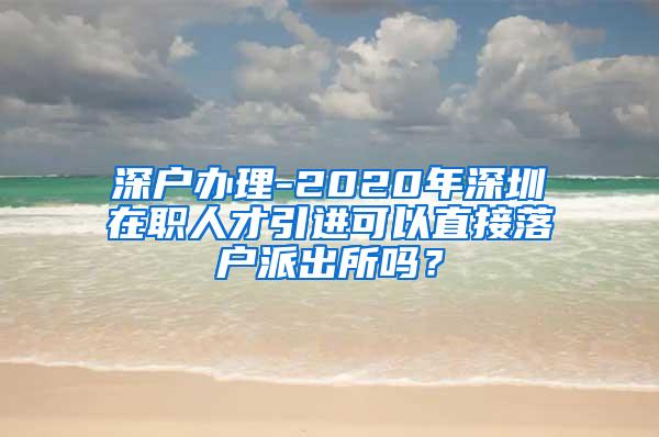 深戶辦理-2020年深圳在職人才引進可以直接落戶派出所嗎？