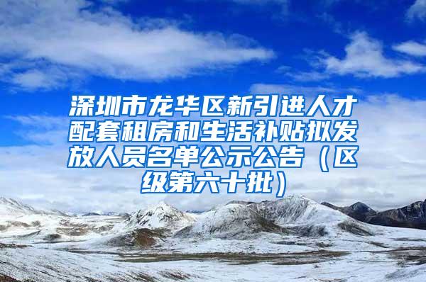 深圳市龍華區(qū)新引進人才配套租房和生活補貼擬發(fā)放人員名單公示公告（區(qū)級第六十批）