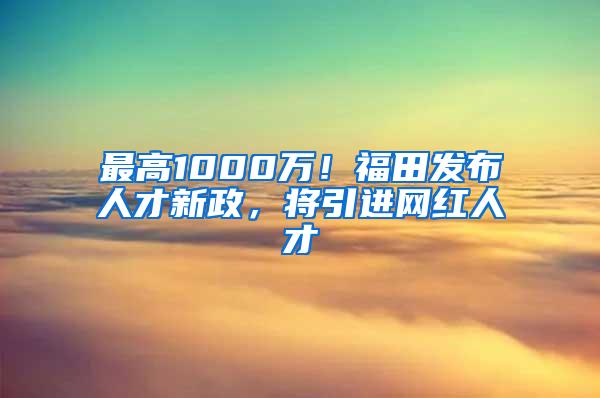 最高1000萬！福田發(fā)布人才新政，將引進(jìn)網(wǎng)紅人才