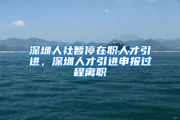 深圳人社暫停在職人才引進，深圳人才引進申報過程離職