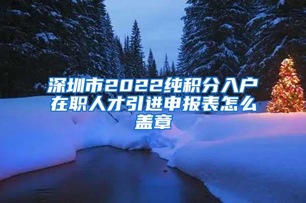 深圳市2022純積分入戶在職人才引進(jìn)申報(bào)表怎么蓋章