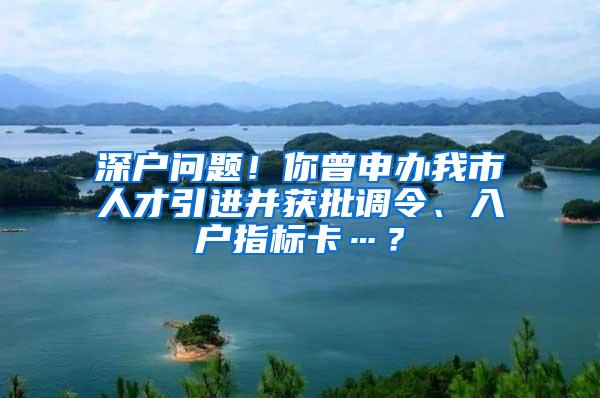 深戶問題！你曾申辦我市人才引進并獲批調(diào)令、入戶指標卡…？