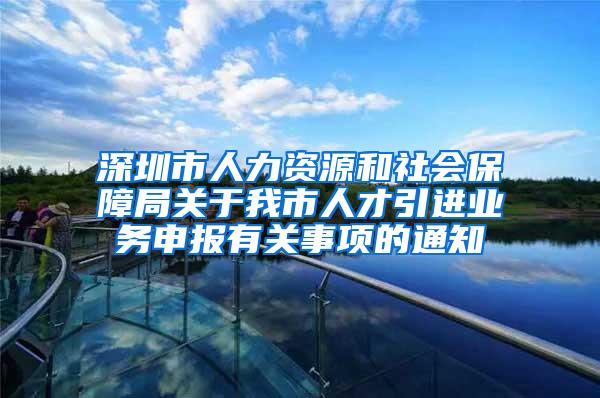 深圳市人力資源和社會保障局關于我市人才引進業(yè)務申報有關事項的通知