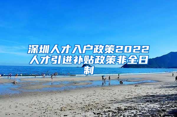 深圳人才入戶政策2022人才引進(jìn)補(bǔ)貼政策非全日制