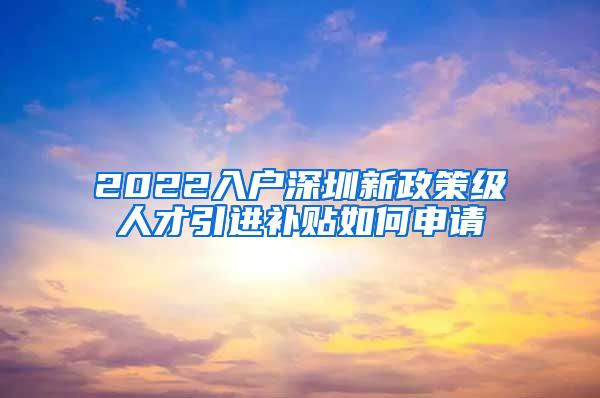 2022入戶深圳新政策級人才引進補貼如何申請