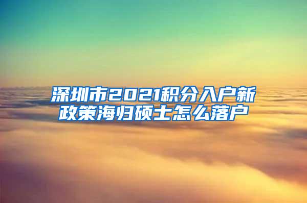 深圳市2021積分入戶新政策海歸碩士怎么落戶