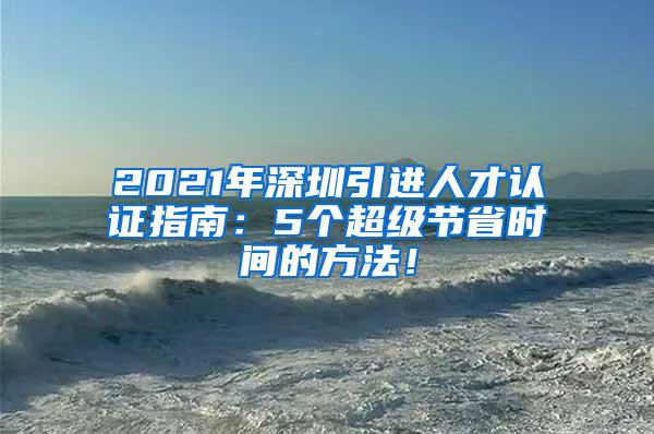 2021年深圳引進人才認證指南：5個超級節(jié)省時間的方法！