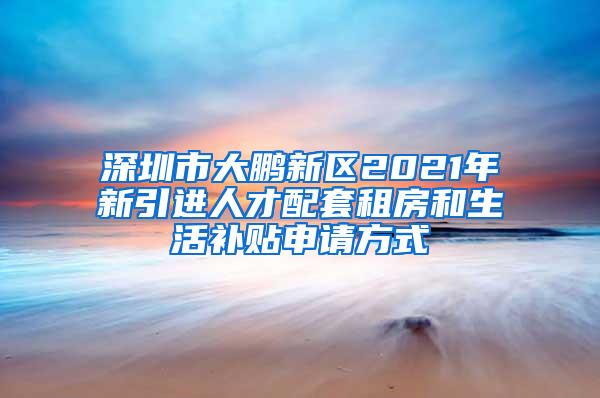 深圳市大鵬新區(qū)2021年新引進(jìn)人才配套租房和生活補(bǔ)貼申請方式