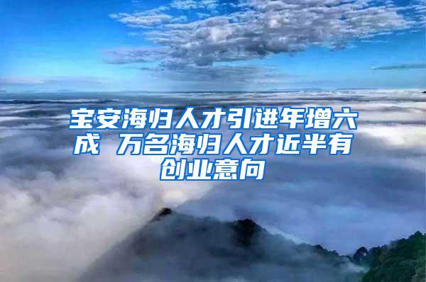 寶安海歸人才引進(jìn)年增六成 萬(wàn)名海歸人才近半有創(chuàng)業(yè)意向